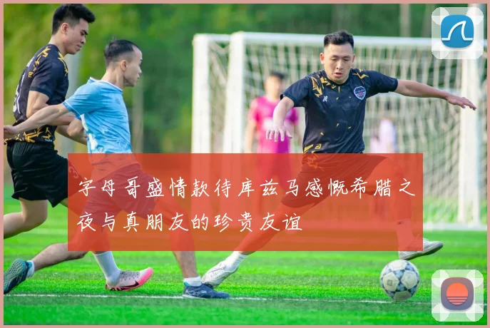 字母哥盛情款待库兹马感慨希腊之夜与真朋友的珍贵友谊