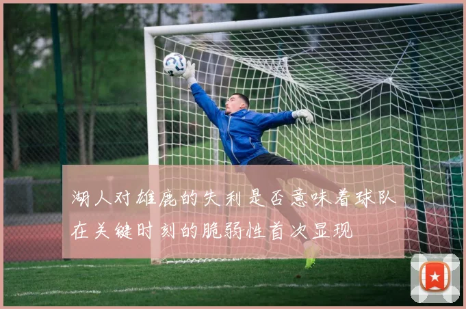 湖人对雄鹿的失利是否意味着球队在关键时刻的脆弱性首次显现