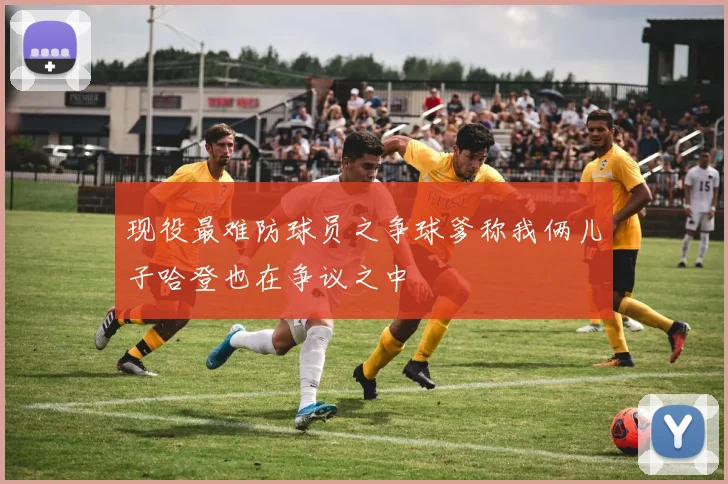 现役最难防球员之争球爹称我俩儿子哈登也在争议之中