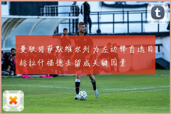 曼联将萨默维尔列为左边锋首选目标拉什福德去留成关键因素