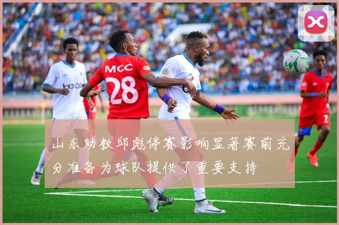 山东助教邱彪停赛影响显著赛前充分准备为球队提供了重要支持