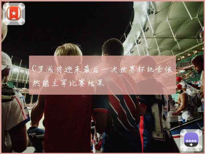 C罗或将迎来最后一次世界杯机会依然能主宰比赛结果