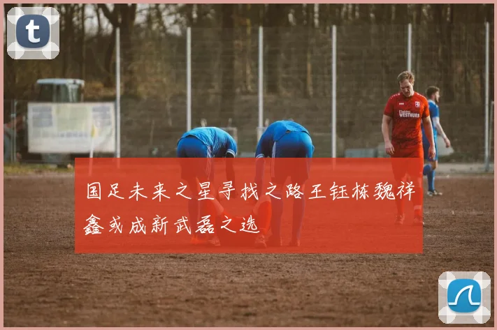 国足未来之星寻找之路王钰栋魏祥鑫或成新武磊之选