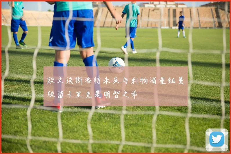 欧文谈斯洛特未来与利物浦重组曼联留卡里克是明智之举