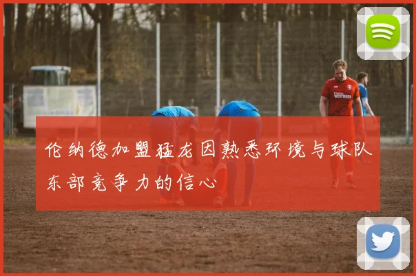 伦纳德加盟猛龙因熟悉环境与球队东部竞争力的信心