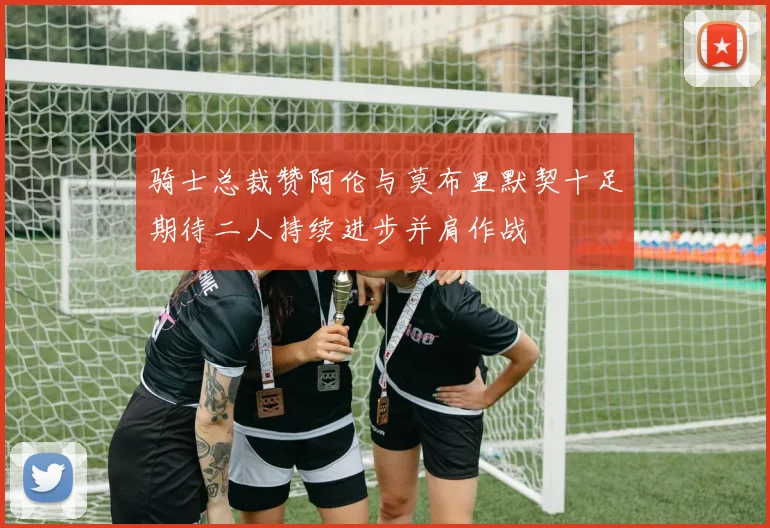 骑士总裁赞阿伦与莫布里默契十足期待二人持续进步并肩作战