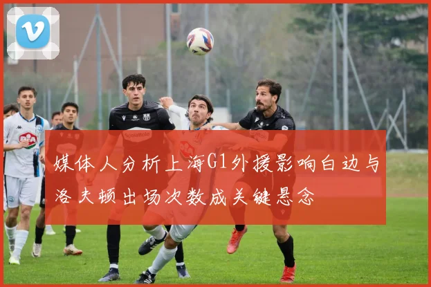 媒体人分析上海G1外援影响白边与洛夫顿出场次数成关键悬念