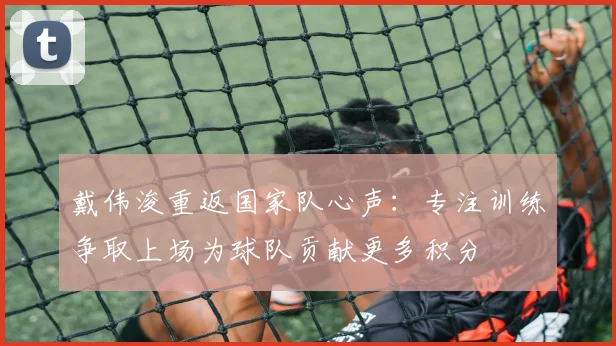 戴伟浚重返国家队心声：专注训练争取上场为球队贡献更多积分