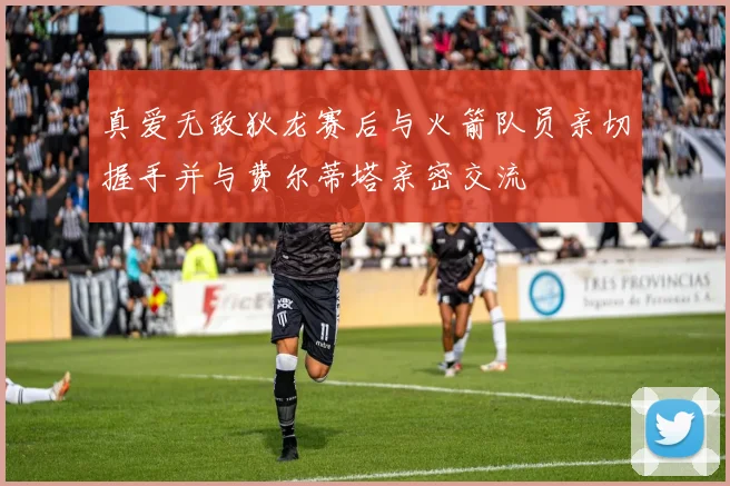 真爱无敌狄龙赛后与火箭队员亲切握手并与费尔蒂塔亲密交流