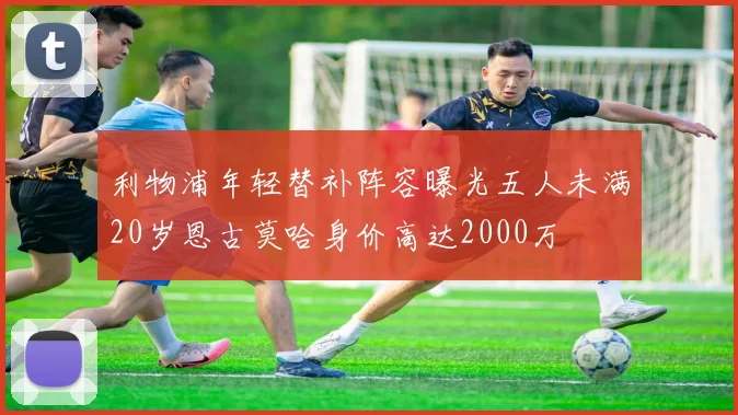 利物浦年轻替补阵容曝光五人未满20岁恩古莫哈身价高达2000万