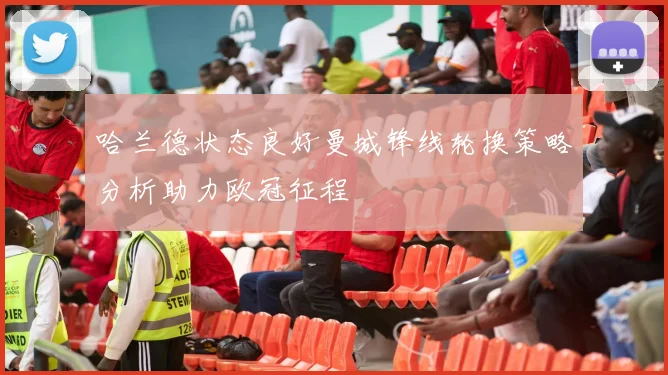 哈兰德状态良好曼城锋线轮换策略分析助力欧冠征程