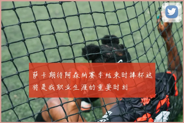 萨卡期待阿森纳赛季结束时捧杯这将是我职业生涯的重要时刻