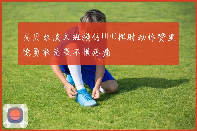 戈贝尔谈文班模仿UFC挥肘动作赞里德勇敢无畏不惧疼痛