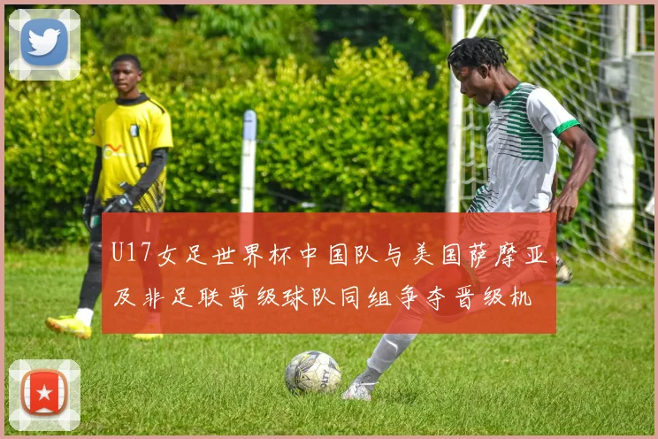 U17女足世界杯中国队与美国萨摩亚及非足联晋级球队同组争夺晋级机会