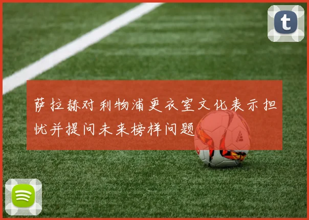 萨拉赫对利物浦更衣室文化表示担忧并提问未来榜样问题