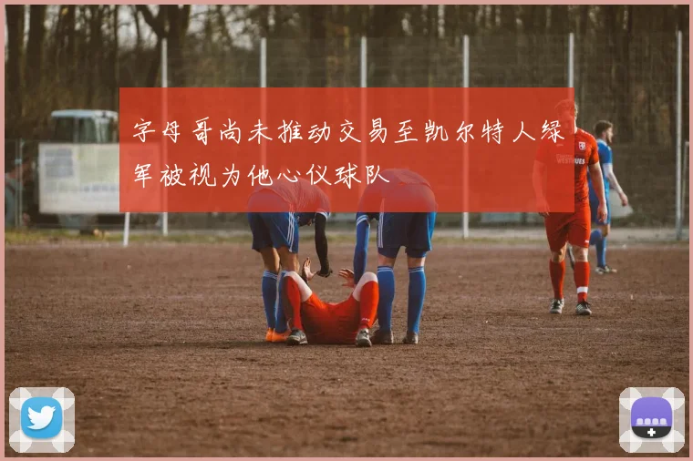 字母哥尚未推动交易至凯尔特人绿军被视为他心仪球队