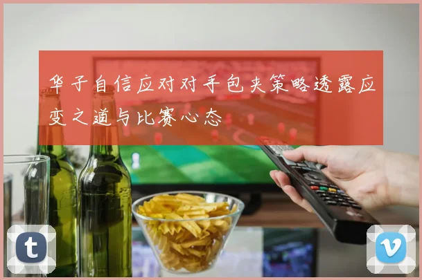 华子自信应对对手包夹策略透露应变之道与比赛心态