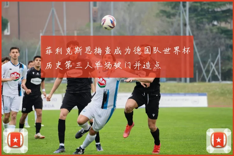 菲利克斯恩梅查成为德国队世界杯历史第三人单场破门并造点