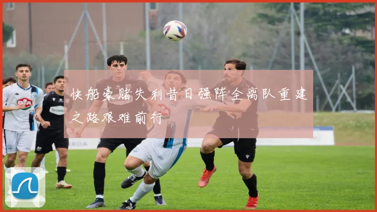 快船豪赌失利昔日强阵全离队重建之路艰难前行