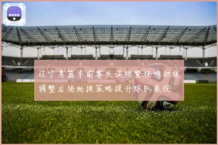 辽宁男篮季前赛失误频繁杨鸣积极调整后场轮换策略提升球队表现