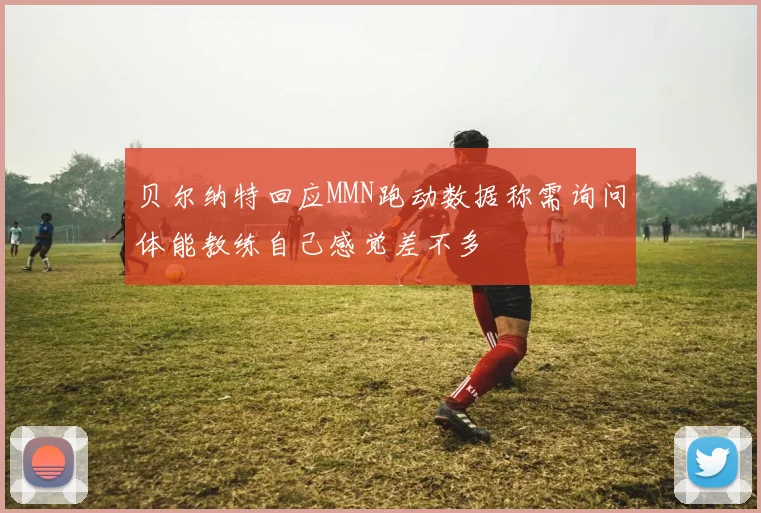 贝尔纳特回应MMN跑动数据称需询问体能教练自己感觉差不多