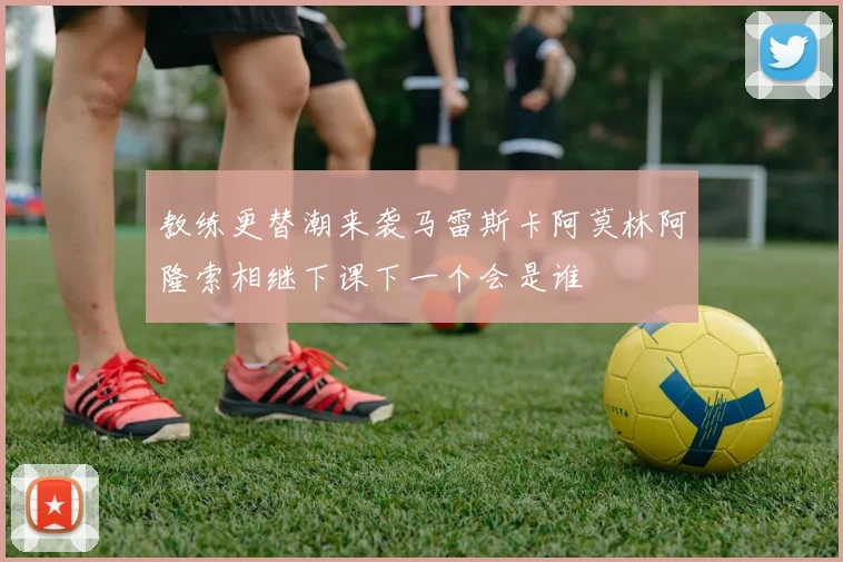 教练更替潮来袭马雷斯卡阿莫林阿隆索相继下课下一个会是谁