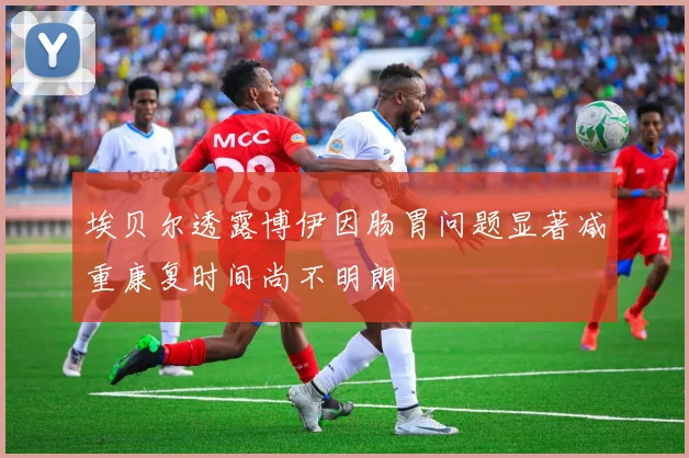 埃贝尔透露博伊因肠胃问题显著减重康复时间尚不明朗
