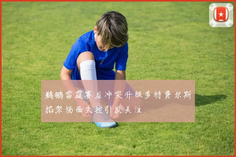 鹈鹕雷霆赛后冲突升级多特费尔斯掐架场面失控引发关注