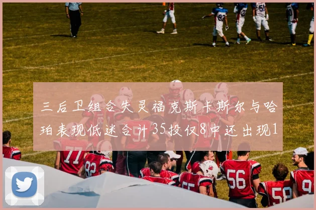 三后卫组合失灵福克斯卡斯尔与哈珀表现低迷合计35投仅8中还出现10次失误