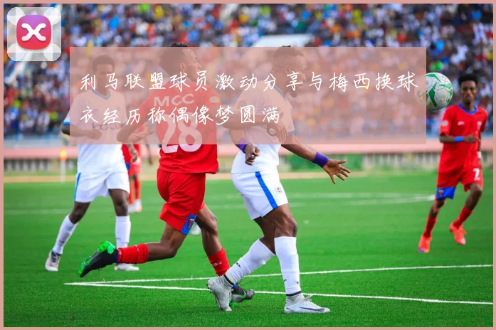 利马联盟球员激动分享与梅西换球衣经历称偶像梦圆满