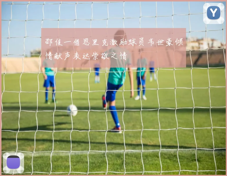 邵佳一借恩里克激励球员韦世豪倾情献声表达崇敬之情