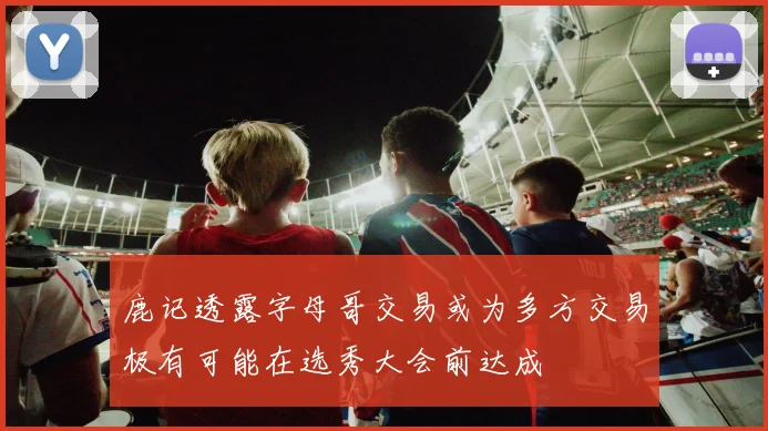 鹿记透露字母哥交易或为多方交易极有可能在选秀大会前达成