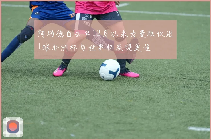 阿玛德自去年12月以来为曼联仅进1球非洲杯与世界杯表现更佳